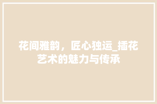 花间雅韵，匠心独运_插花艺术的魅力与传承