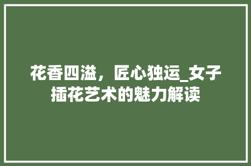 花香四溢，匠心独运_女子插花艺术的魅力解读 养护技巧