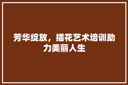芳华绽放，插花艺术培训助力美丽人生