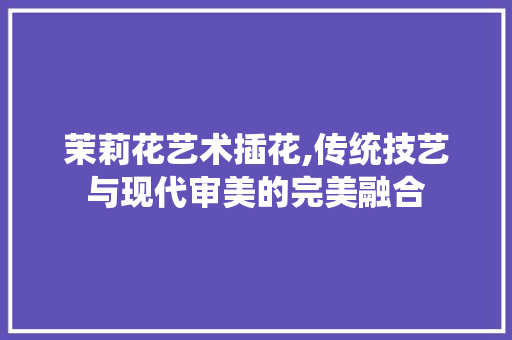 茉莉花艺术插花,传统技艺与现代审美的完美融合