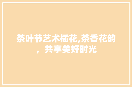 茶叶节艺术插花,茶香花韵，共享美好时光