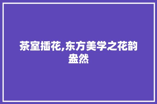 茶室插花,东方美学之花韵盎然