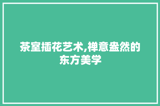 茶室插花艺术,禅意盎然的东方美学