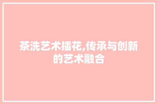 茶洗艺术插花,传承与创新的艺术融合 园艺知识