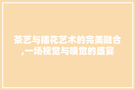 茶艺与插花艺术的完美融合,一场视觉与嗅觉的盛宴