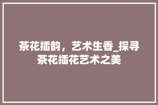 茶花插韵，艺术生香_探寻茶花插花艺术之美