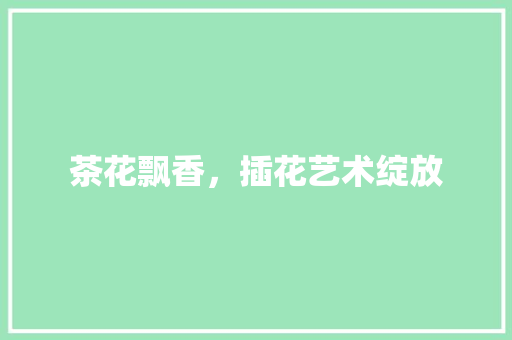 茶花飘香，插花艺术绽放