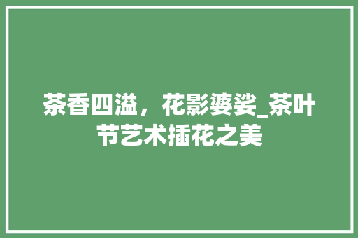 茶香四溢，花影婆娑_茶叶节艺术插花之美