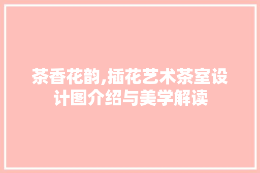 茶香花韵,插花艺术茶室设计图介绍与美学解读
