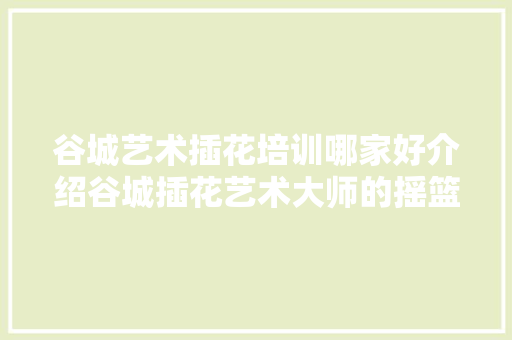 谷城艺术插花培训哪家好介绍谷城插花艺术大师的摇篮