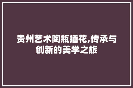 贵州艺术陶瓶插花,传承与创新的美学之旅
