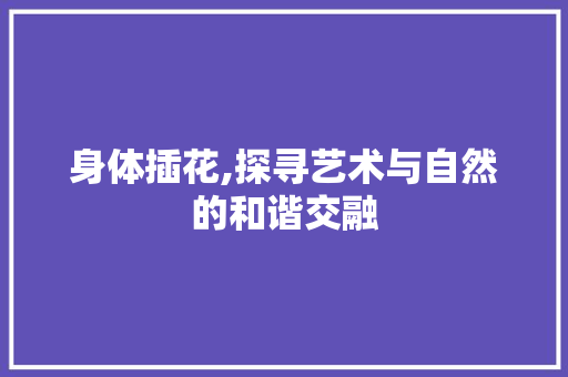 身体插花,探寻艺术与自然的和谐交融