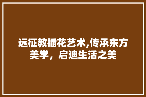 远征教插花艺术,传承东方美学，启迪生活之美