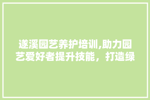 遂溪园艺养护培训,助力园艺爱好者提升技能，打造绿色家园