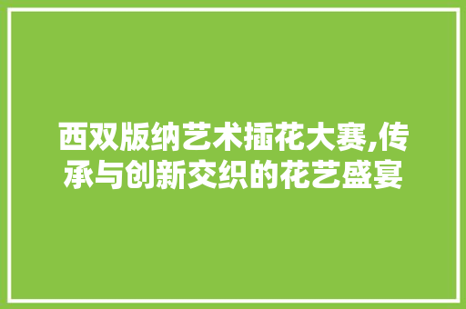 西双版纳艺术插花大赛,传承与创新交织的花艺盛宴