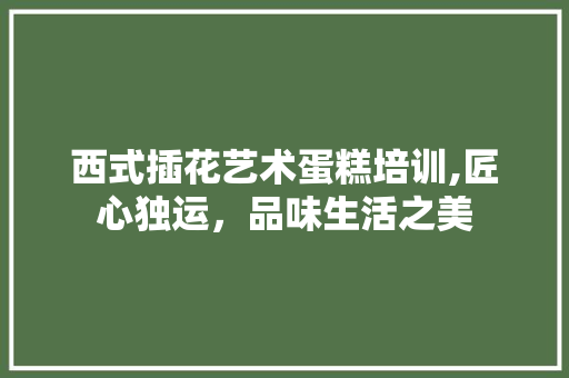 西式插花艺术蛋糕培训,匠心独运，品味生活之美