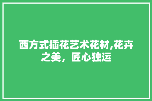 西方式插花艺术花材,花卉之美，匠心独运 修剪技巧