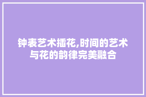 钟表艺术插花,时间的艺术与花的韵律完美融合