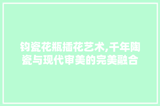 钧瓷花瓶插花艺术,千年陶瓷与现代审美的完美融合