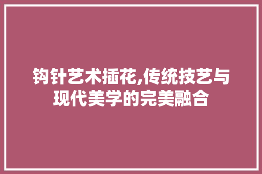 钩针艺术插花,传统技艺与现代美学的完美融合