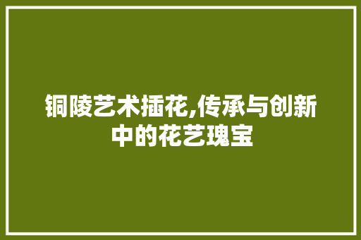 铜陵艺术插花,传承与创新中的花艺瑰宝