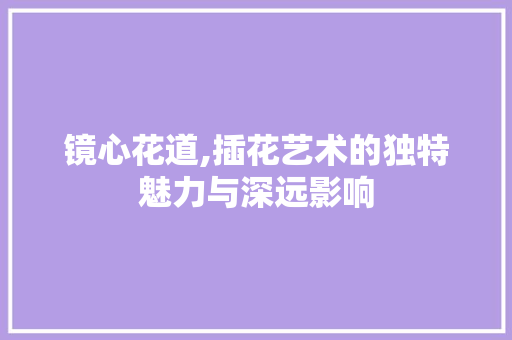 镜心花道,插花艺术的独特魅力与深远影响