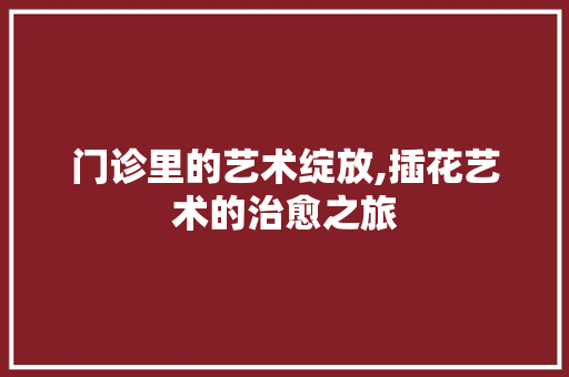 门诊里的艺术绽放,插花艺术的治愈之旅