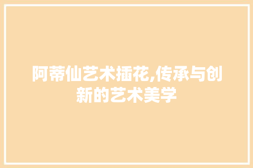 阿蒂仙艺术插花,传承与创新的艺术美学