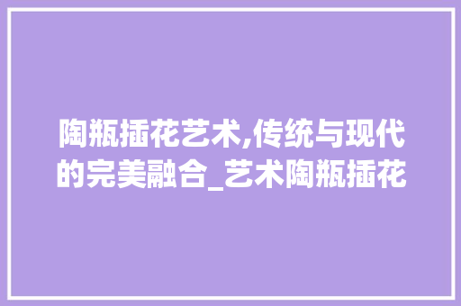陶瓶插花艺术,传统与现代的完美融合_艺术陶瓶插花品牌的独特魅力