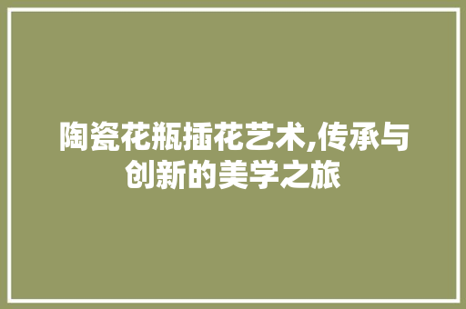 陶瓷花瓶插花艺术,传承与创新的美学之旅 植物养护