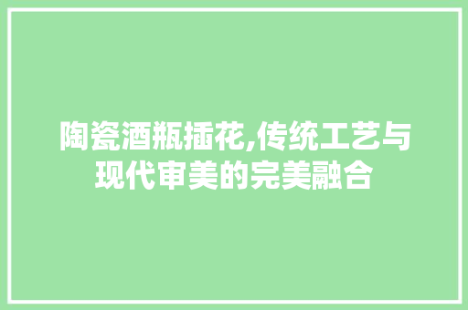 陶瓷酒瓶插花,传统工艺与现代审美的完美融合