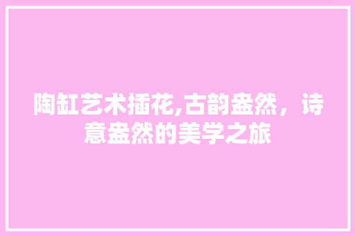 陶缸艺术插花,古韵盎然，诗意盎然的美学之旅