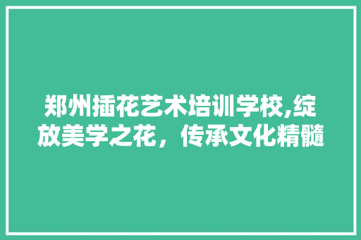 郑州插花艺术培训学校,绽放美学之花，传承文化精髓