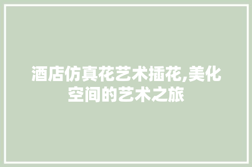 酒店仿真花艺术插花,美化空间的艺术之旅