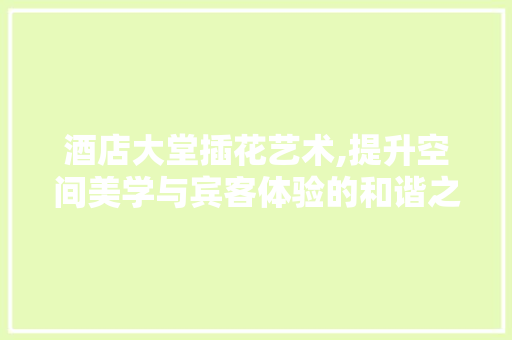酒店大堂插花艺术,提升空间美学与宾客体验的和谐之美 养护技巧