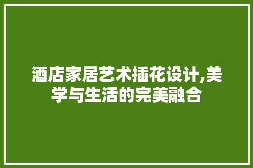 酒店家居艺术插花设计,美学与生活的完美融合 植物养护