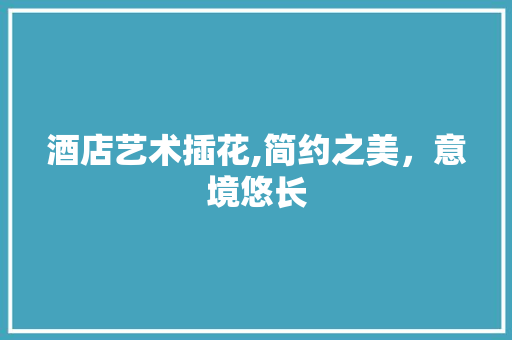 酒店艺术插花,简约之美，意境悠长 植物养护