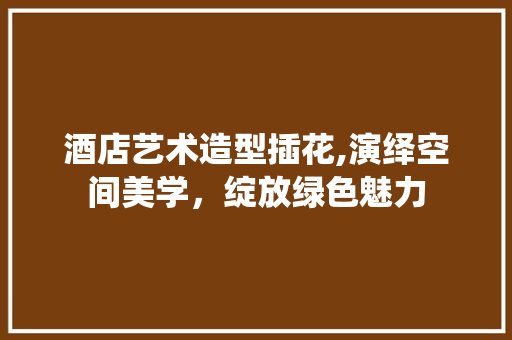 酒店艺术造型插花,演绎空间美学，绽放绿色魅力