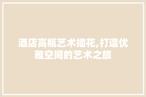 酒店高瓶艺术插花,打造优雅空间的艺术之旅