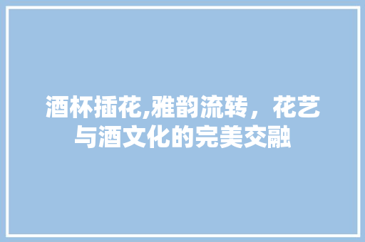 酒杯插花,雅韵流转，花艺与酒文化的完美交融