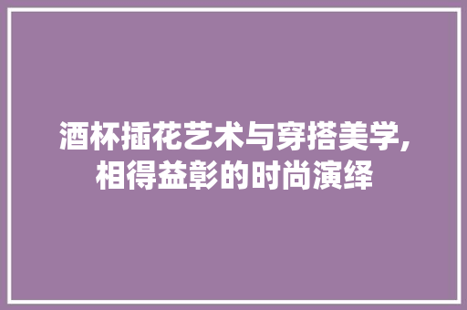 酒杯插花艺术与穿搭美学,相得益彰的时尚演绎