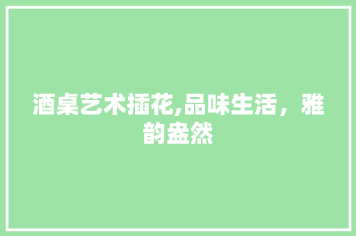 酒桌艺术插花,品味生活，雅韵盎然