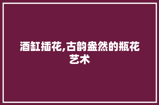 酒缸插花,古韵盎然的瓶花艺术