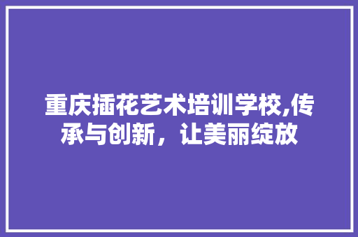 重庆插花艺术培训学校,传承与创新，让美丽绽放 植物栽培