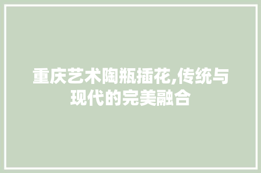 重庆艺术陶瓶插花,传统与现代的完美融合