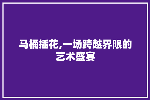 马桶插花,一场跨越界限的艺术盛宴