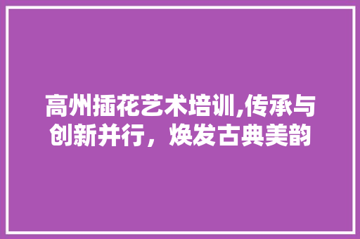 高州插花艺术培训,传承与创新并行，焕发古典美韵