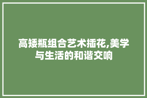 高矮瓶组合艺术插花,美学与生活的和谐交响