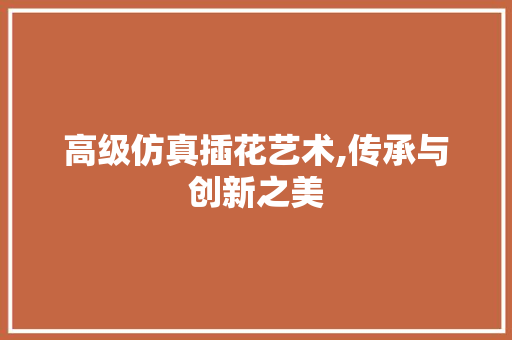高级仿真插花艺术,传承与创新之美