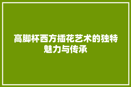 高脚杯西方插花艺术的独特魅力与传承